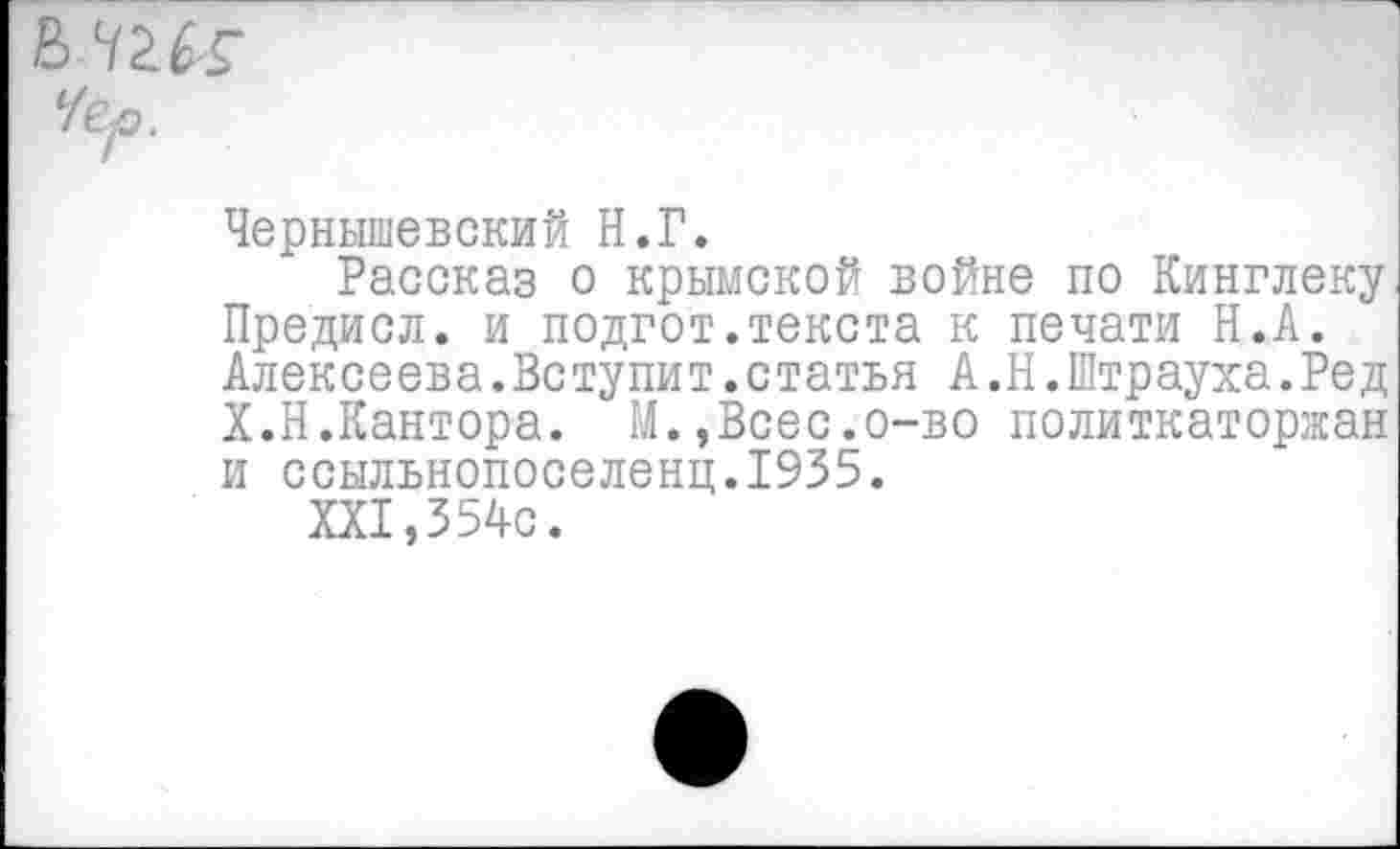 ﻿Чер.
Чернышевский Н.Г.
Рассказ о крымской войне по Кинглеку Предисл. и подгот.текста к печати Н.А. Алексеева.Вступит.статья А.Н.Штрауха.Ред Х.Н.Кантора. М.,Всес.о-во политкаторжан и ссыльнопоселенц.1935.
XXI,354с.